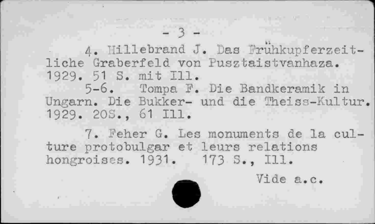 ﻿- з -
4. Hillebrand J. Das Fruhkupferzeitliche Gräberfeld von Pusztaistvanhaza. 1929. 51 S. mit Ill.
5-6. Tompa F. Die Bandkeramik in Ungarn. Die Bukker- und die Theiss-Kultur. 1929. 20S., 61 Ill.
7. Feher G. Les monuments de la culture protobulgai' et leurs relations hongroises. 1931•	173 S., Ill.